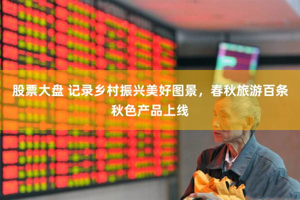 股票大盘 记录乡村振兴美好图景，春秋旅游百条秋色产品上线