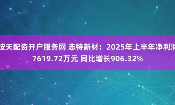 按天配资开户服务网 志特新材：2025年上半年净利润7619.72万元 同比增长906.32%