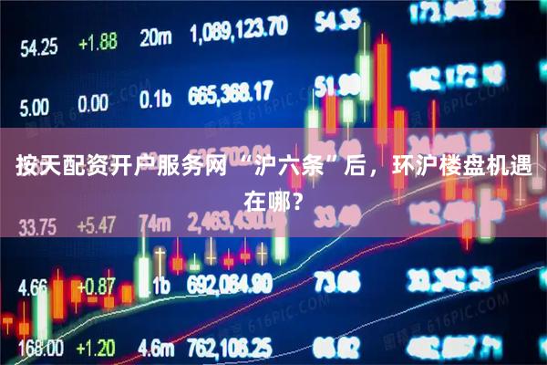 按天配资开户服务网 “沪六条”后，环沪楼盘机遇在哪？