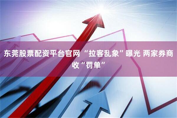 东莞股票配资平台官网 “拉客乱象”曝光 两家券商收“罚单”