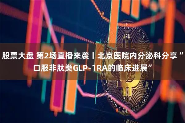 股票大盘 第2场直播来袭丨北京医院内分泌科分享“口服非肽类GLP-1RA的临床进展”