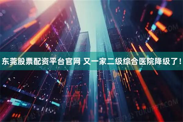 东莞股票配资平台官网 又一家二级综合医院降级了！