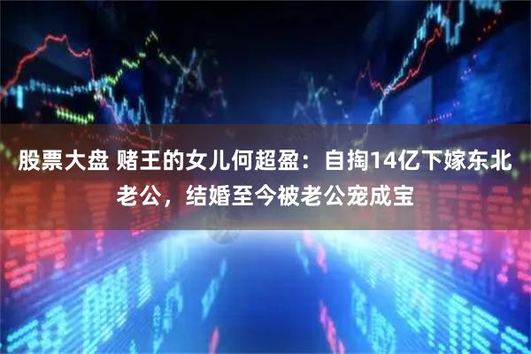 股票大盘 赌王的女儿何超盈：自掏14亿下嫁东北老公，结婚至今被老公宠成宝