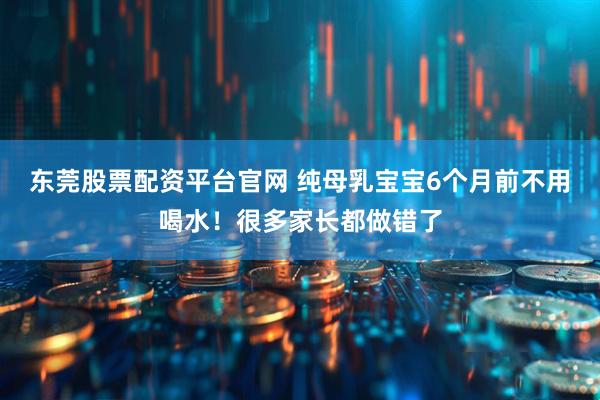 东莞股票配资平台官网 纯母乳宝宝6个月前不用喝水！很多家长都做错了