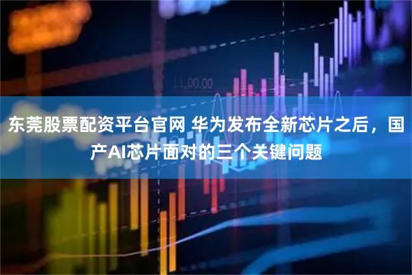 东莞股票配资平台官网 华为发布全新芯片之后，国产AI芯片面对的三个关键问题