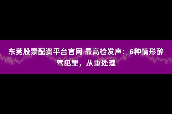 东莞股票配资平台官网 最高检发声：6种情形醉驾犯罪，从重处理