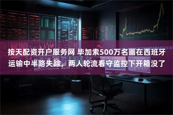 按天配资开户服务网 毕加索500万名画在西班牙运输中半路失踪，两人轮流看守监控下开箱没了