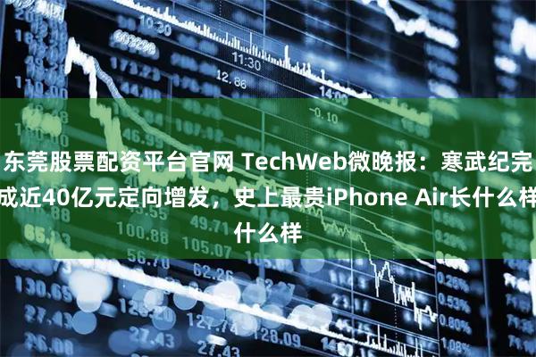 东莞股票配资平台官网 TechWeb微晚报:寒武纪完成近40亿元定向增发,史上最贵iPhone Air长什么样