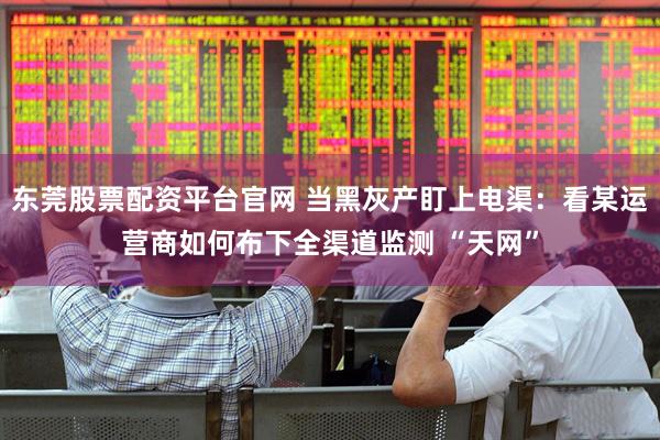 东莞股票配资平台官网 当黑灰产盯上电渠:看某运营商如何布下全渠道监测 “天网”