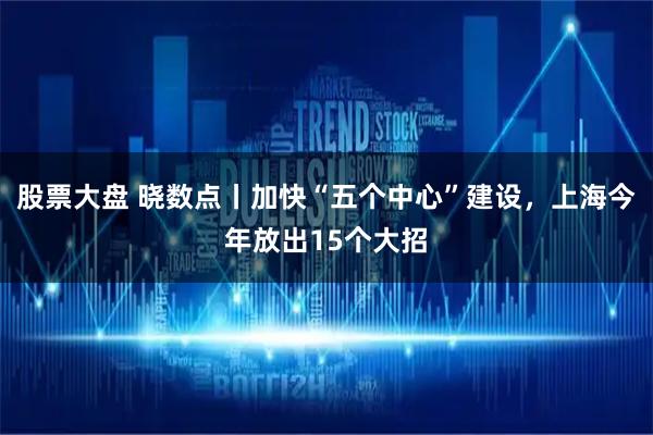 股票大盘 晓数点丨加快“五个中心”建设，上海今年放出15个大招