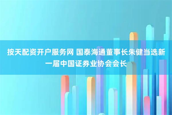 按天配资开户服务网 国泰海通董事长朱健当选新一届中国证券业协会会长