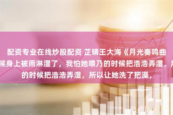 配资专业在线炒股配资 芷晴王大海《月光奏鸣曲》“老婆，来的时候身上被雨淋湿了，我怕她喂乃的时候把浩浩弄湿，所以让她洗了把澡，