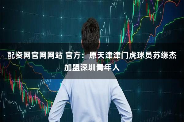 配资网官网网站 官方：原天津津门虎球员苏缘杰加盟深圳青年人