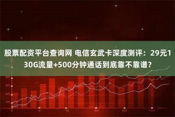 股票配资平台查询网 电信玄武卡深度测评：29元130G流量+500分钟通话到底靠不靠谱？