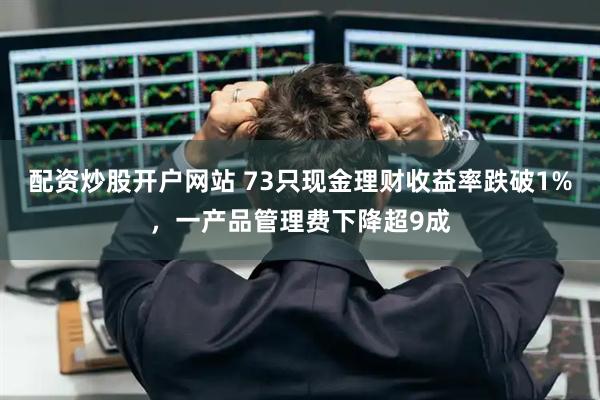 配资炒股开户网站 73只现金理财收益率跌破1%,一产品管理费下降超9成