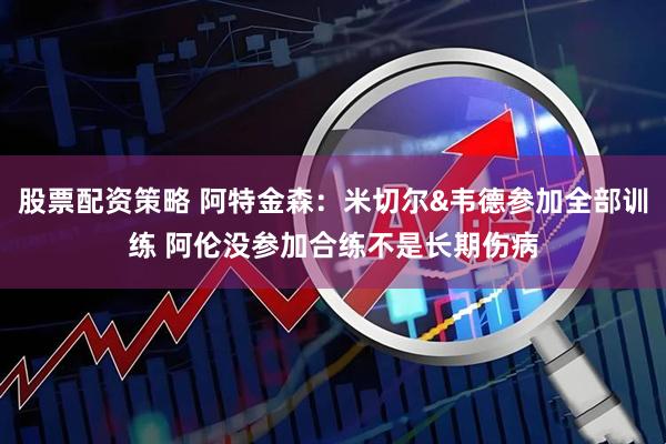 股票配资策略 阿特金森：米切尔&韦德参加全部训练 阿伦没参加合练不是长期伤病