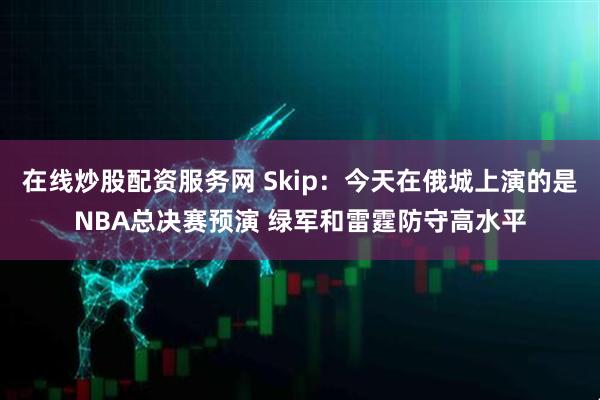 在线炒股配资服务网 Skip：今天在俄城上演的是NBA总决赛预演 绿军和雷霆防守高水平