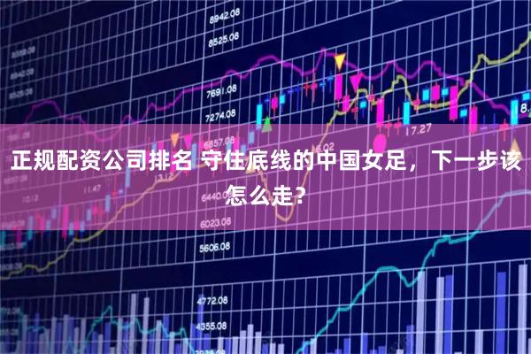正规配资公司排名 守住底线的中国女足，下一步该怎么走？