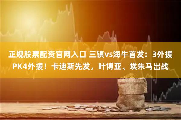 正规股票配资官网入口 三镇vs海牛首发：3外援PK4外援！卡迪斯先发，叶博亚、埃朱马出战