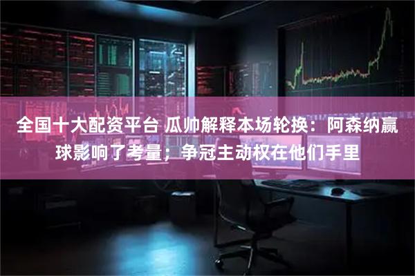 全国十大配资平台 瓜帅解释本场轮换：阿森纳赢球影响了考量；争冠主动权在他们手里