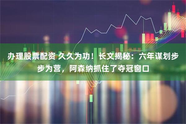 办理股票配资 久久为功！长文揭秘：六年谋划步步为营，阿森纳抓住了夺冠窗口