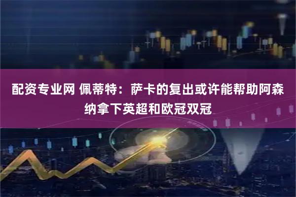 配资专业网 佩蒂特：萨卡的复出或许能帮助阿森纳拿下英超和欧冠双冠