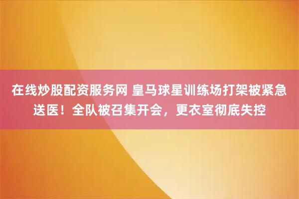 在线炒股配资服务网 皇马球星训练场打架被紧急送医！全队被召集开会，更衣室彻底失控