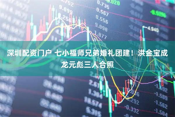 深圳配资门户 七小福师兄弟婚礼团建！洪金宝成龙元彪三人合照