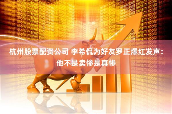 杭州股票配资公司 李希侃为好友罗正爆红发声：他不是卖惨是真惨