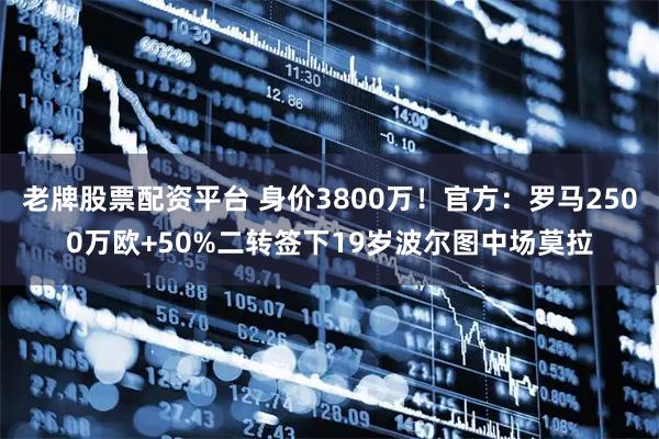 老牌股票配资平台 身价3800万！官方：罗马2500万欧+50%二转签下19岁波尔图中场莫拉